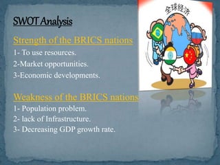 Strength of the BRICS nations
1- To use resources.
2-Market opportunities.
3-Economic developments.
Weakness of the BRICS nations
1- Population problem.
2- lack of Infrastructure.
3- Decreasing GDP growth rate.
 