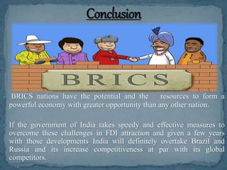  BRICS nations have the potential and the resources to form a
powerful economy with greater opportunity than any other nation.
 If the government of India takes speedy and effective measures to
overcome these challenges in FDI attraction and given a few years
with those developments India will definitely overtake Brazil and
Russia and its increase competitiveness at par with its global
competitors.
 