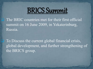  The BRIC countries met for their first official
summit on 16 June 2009, in Yekaterinburg,
Russia.
 To Discuss the current global financial crisis,
global development, and further strengthening of
the BRICS group.
 