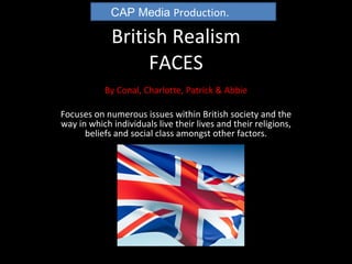 British Realism FACES By Conal, Charlotte, Patrick & Abbie Focuses on numerous issues within British society and the way in which individuals live their lives and their religions, beliefs and social class amongst other factors. CAP Media  Production. 