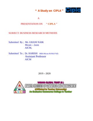 “ A Study on CIPLA ”
A
PRESENTATION ON “ CIPLA ”
SUBJECT: BUSINESS RESEARCH METHODS
Submitted By ; Mr. GHANI NAIK
Mcom – 2sem
AICM,
Submitted To ; Dr. HARISH MBA Mcom M Phil P hD.
Assistant Professor
AICM
2019 – 2020
 