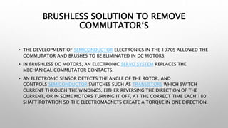 BRUSHLESS SOLUTION TO REMOVE
COMMUTATOR‘S
• THE DEVELOPMENT OF SEMICONDUCTOR ELECTRONICS IN THE 1970S ALLOWED THE
COMMUTATOR AND BRUSHES TO BE ELIMINATED IN DC MOTORS.
• IN BRUSHLESS DC MOTORS, AN ELECTRONIC SERVO SYSTEM REPLACES THE
MECHANICAL COMMUTATOR CONTACTS.
• AN ELECTRONIC SENSOR DETECTS THE ANGLE OF THE ROTOR, AND
CONTROLS SEMICONDUCTOR SWITCHES SUCH AS TRANSISTORS WHICH SWITCH
CURRENT THROUGH THE WINDINGS, EITHER REVERSING THE DIRECTION OF THE
CURRENT, OR IN SOME MOTORS TURNING IT OFF, AT THE CORRECT TIME EACH 180°
SHAFT ROTATION SO THE ELECTROMAGNETS CREATE A TORQUE IN ONE DIRECTION.
 