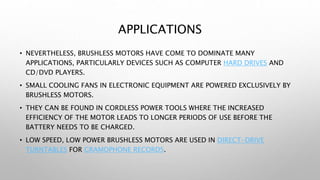 APPLICATIONS
• NEVERTHELESS, BRUSHLESS MOTORS HAVE COME TO DOMINATE MANY
APPLICATIONS, PARTICULARLY DEVICES SUCH AS COMPUTER HARD DRIVES AND
CD/DVD PLAYERS.
• SMALL COOLING FANS IN ELECTRONIC EQUIPMENT ARE POWERED EXCLUSIVELY BY
BRUSHLESS MOTORS.
• THEY CAN BE FOUND IN CORDLESS POWER TOOLS WHERE THE INCREASED
EFFICIENCY OF THE MOTOR LEADS TO LONGER PERIODS OF USE BEFORE THE
BATTERY NEEDS TO BE CHARGED.
• LOW SPEED, LOW POWER BRUSHLESS MOTORS ARE USED IN DIRECT-DRIVE
TURNTABLES FOR GRAMOPHONE RECORDS.
 