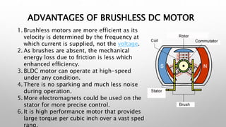 ADVANTAGES OF BRUSHLESS DC MOTOR
1. Brushless motors are more efficient as its
velocity is determined by the frequency at
which current is supplied, not the voltage.
2. As brushes are absent, the mechanical
energy loss due to friction is less which
enhanced efficiency.
3. BLDC motor can operate at high-speed
under any condition.
4. There is no sparking and much less noise
during operation.
5. More electromagnets could be used on the
stator for more precise control.
6. It is high performance motor that provides
large torque per cubic inch over a vast sped
rang.
 