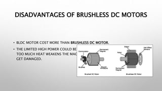DISADVANTAGES OF BRUSHLESS DC MOTORS
• BLDC MOTOR COST MORE THAN BRUSHLESS DC MOTOR.
• THE LIMITED HIGH POWER COULD BE SUPPLIED TO BLDC MOTOR, OTHERWISE
TOO MUCH HEAT WEAKENS THE MAGNETS AND INSULATION OF WINDING MAY
GET DAMAGED.
 