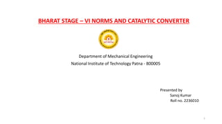 BHARAT STAGE – VI NORMS AND CATALYTIC CONVERTER
Department of Mechanical Engineering
National Institute of Technology Patna - 800005
Presented by
Sanoj Kumar
Roll no. 2236010
1
 