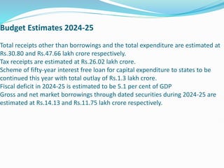 Budget Estimates 2024-25
Total receipts other than borrowings and the total expenditure are estimated at
Rs.30.80 and Rs.47.66 lakh crore respectively.
Tax receipts are estimated at Rs.26.02 lakh crore.
Scheme of fifty-year interest free loan for capital expenditure to states to be
continued this year with total outlay of Rs.1.3 lakh crore.
Fiscal deficit in 2024-25 is estimated to be 5.1 per cent of GDP
Gross and net market borrowings through dated securities during 2024-25 are
estimated at Rs.14.13 and Rs.11.75 lakh crore respectively.
 