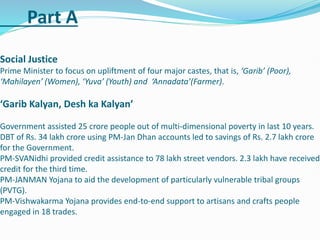 Part A
Social Justice
Prime Minister to focus on upliftment of four major castes, that is, ‘Garib’ (Poor),
‘Mahilayen’ (Women), ‘Yuva’ (Youth) and ‘Annadata’(Farmer).
‘Garib Kalyan, Desh ka Kalyan’
Government assisted 25 crore people out of multi-dimensional poverty in last 10 years.
DBT of Rs. 34 lakh crore using PM-Jan Dhan accounts led to savings of Rs. 2.7 lakh crore
for the Government.
PM-SVANidhi provided credit assistance to 78 lakh street vendors. 2.3 lakh have received
credit for the third time.
PM-JANMAN Yojana to aid the development of particularly vulnerable tribal groups
(PVTG).
PM-Vishwakarma Yojana provides end-to-end support to artisans and crafts people
engaged in 18 trades.
 