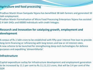 Agriculture and food processing
Pradhan Mantri Kisan Sampada Yojana has benefitted 38 lakh farmers and generated 10
lakh employment.
Pradhan Mantri Formalisation of Micro Food Processing Enterprises Yojana has assisted
2.4 lakh SHGs and 60000 individuals with credit linkages.
Research and Innovation for catalyzing growth, employment and
development
A corpus of Rs.1 lakh crore to be established with fifty-year interest free loan to provide
long-term financing or refinancing with long tenors and low or nil interest rates.
A new scheme to be launched for strengthening deep-tech technologies for defence
purposes and expediting ‘atmanirbharta’.
Infrastructure
Capital expenditure outlay for Infrastructure development and employment generation
to be increased by 11.1 per cent to Rs.11,11,111 crore, that will be 3.4 per cent of the
GDP.
 