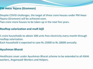 PM Awas Yojana (Grameen)
Despite COVID challenges, the target of three crore houses under PM Awas
Yojana (Grameen) will be achieved soon.
Two crore more houses to be taken up in the next five years.
Rooftop solarization and muft bijli
1 crore households to obtain 300 units free electricity every month through
rooftop solarization.
Each household is expected to save Rs.15000 to Rs.18000 annually.
Ayushman Bharat
Healthcare cover under Ayushman Bharat scheme to be extended to all ASHA
workers, Anganwadi Workers and Helpers.
 