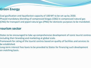 Green Energy
Coal gasification and liquefaction capacity of 100 MT to be set up by 2030.
Phased mandatory blending of compressed biogas (CBG) in compressed natural gas
(CNG) for transport and piped natural gas (PNG) for domestic purposes to be mandated.
Tourism sector
States to be encouraged to take up comprehensive development of iconic tourist centres
including their branding and marketing at global scale.
Framework for rating of the tourist centres based on quality of facilities and services to
be established.
Long-term interest free loans to be provided to States for financing such development
on matching basis.
 