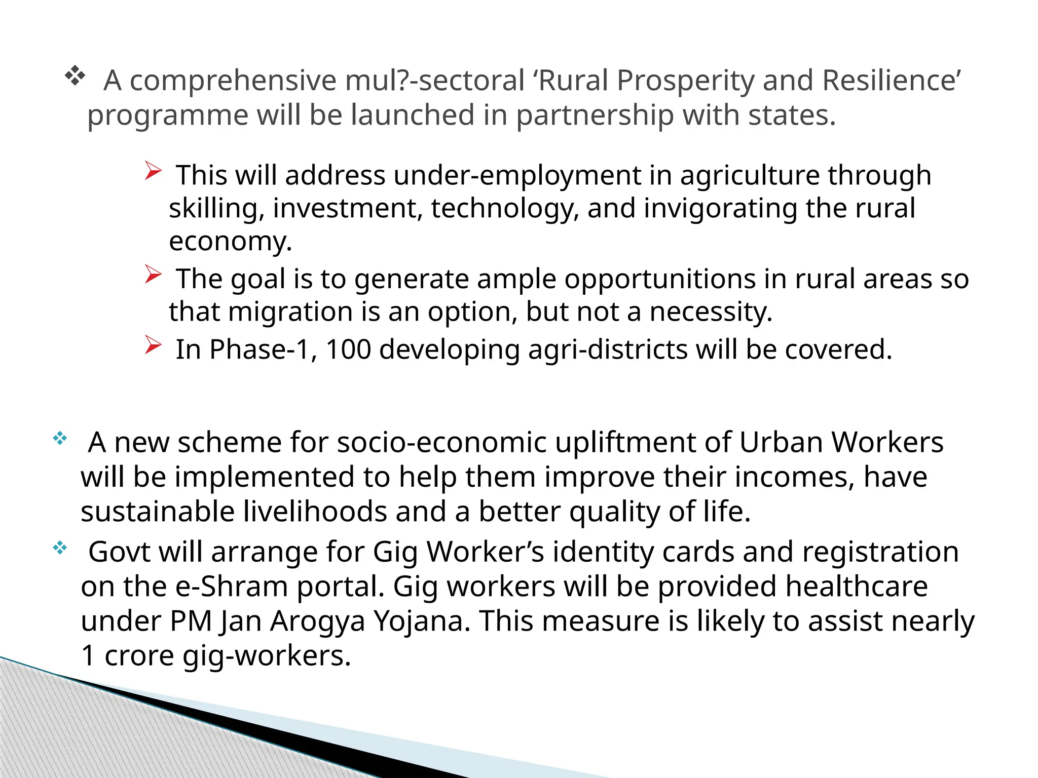  This will address under-employment in agriculture through
skilling, investment, technology, and invigorating the rural
economy.
 The goal is to generate ample opportunitions in rural areas so
that migration is an option, but not a necessity.
 In Phase-1, 100 developing agri-districts will be covered.
 A new scheme for socio-economic upliftment of Urban Workers
will be implemented to help them improve their incomes, have
sustainable livelihoods and a better quality of life.
 Govt will arrange for Gig Worker’s identity cards and registration
on the e-Shram portal. Gig workers will be provided healthcare
under PM Jan Arogya Yojana. This measure is likely to assist nearly
1 crore gig-workers.
 A comprehensive mul?-sectoral ‘Rural Prosperity and Resilience’
programme will be launched in partnership with states.
 
