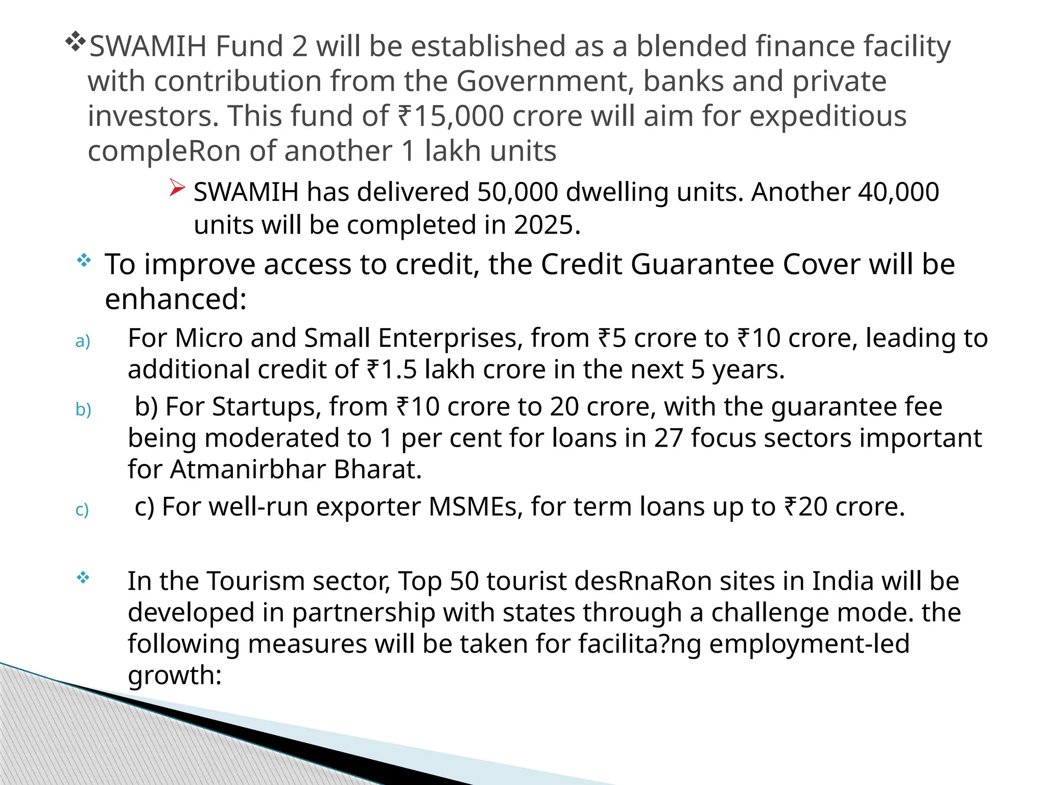  SWAMIH has delivered 50,000 dwelling units. Another 40,000
units will be completed in 2025.
 To improve access to credit, the Credit Guarantee Cover will be
enhanced:
a) For Micro and Small Enterprises, from ₹5 crore to ₹10 crore, leading to
additional credit of ₹1.5 lakh crore in the next 5 years.
b) b) For Startups, from ₹10 crore to 20 crore, with the guarantee fee
being moderated to 1 per cent for loans in 27 focus sectors important
for Atmanirbhar Bharat.
c) c) For well-run exporter MSMEs, for term loans up to ₹20 crore.
 In the Tourism sector, Top 50 tourist desRnaRon sites in India will be
developed in partnership with states through a challenge mode. the
following measures will be taken for facilita?ng employment-led
growth:
SWAMIH Fund 2 will be established as a blended finance facility
with contribution from the Government, banks and private
investors. This fund of ₹15,000 crore will aim for expeditious
compleRon of another 1 lakh units
 