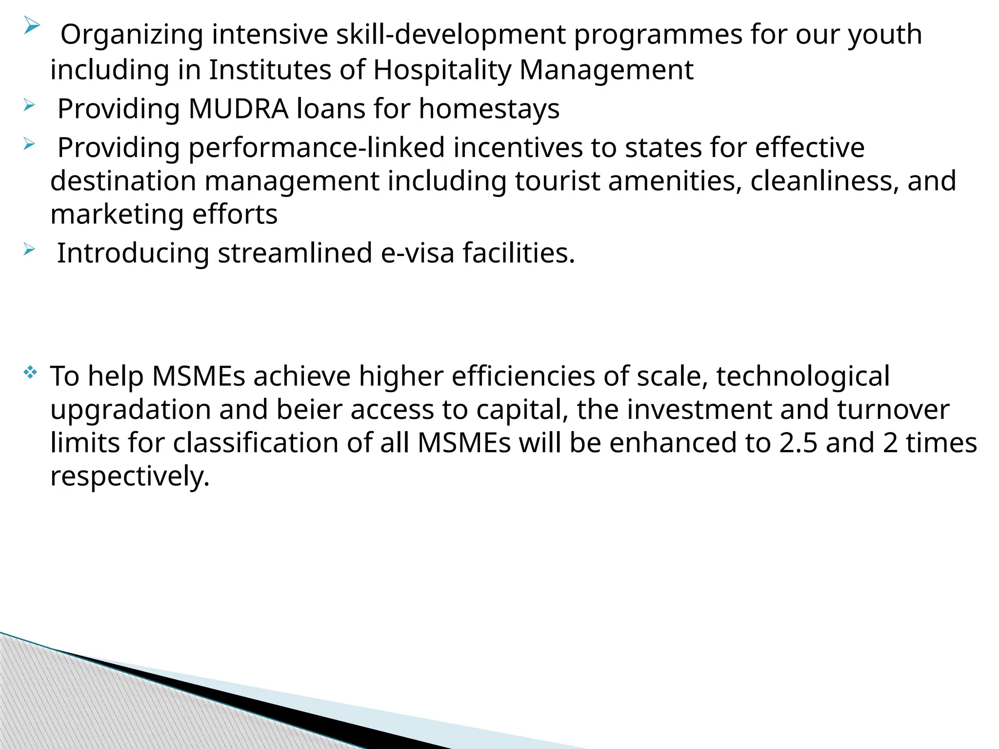  Organizing intensive skill-development programmes for our youth
including in Institutes of Hospitality Management
 Providing MUDRA loans for homestays
 Providing performance-linked incentives to states for effective
destination management including tourist amenities, cleanliness, and
marketing efforts
 Introducing streamlined e-visa facilities.
 To help MSMEs achieve higher efficiencies of scale, technological
upgradation and beier access to capital, the investment and turnover
limits for classification of all MSMEs will be enhanced to 2.5 and 2 times
respectively.
 