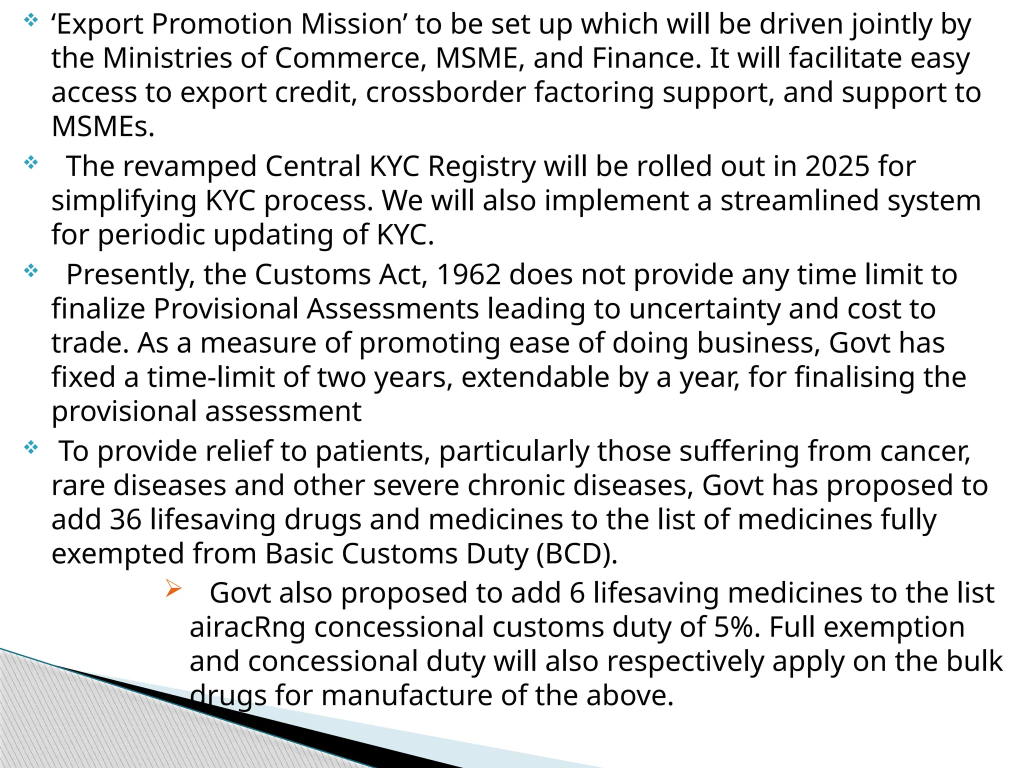  ‘Export Promotion Mission’ to be set up which will be driven jointly by
the Ministries of Commerce, MSME, and Finance. It will facilitate easy
access to export credit, crossborder factoring support, and support to
MSMEs.
 The revamped Central KYC Registry will be rolled out in 2025 for
simplifying KYC process. We will also implement a streamlined system
for periodic updating of KYC.
 Presently, the Customs Act, 1962 does not provide any time limit to
finalize Provisional Assessments leading to uncertainty and cost to
trade. As a measure of promoting ease of doing business, Govt has
fixed a time-limit of two years, extendable by a year, for finalising the
provisional assessment
 To provide relief to patients, particularly those suffering from cancer,
rare diseases and other severe chronic diseases, Govt has proposed to
add 36 lifesaving drugs and medicines to the list of medicines fully
exempted from Basic Customs Duty (BCD).
 Govt also proposed to add 6 lifesaving medicines to the list
airacRng concessional customs duty of 5%. Full exemption
and concessional duty will also respectively apply on the bulk
drugs for manufacture of the above.
 