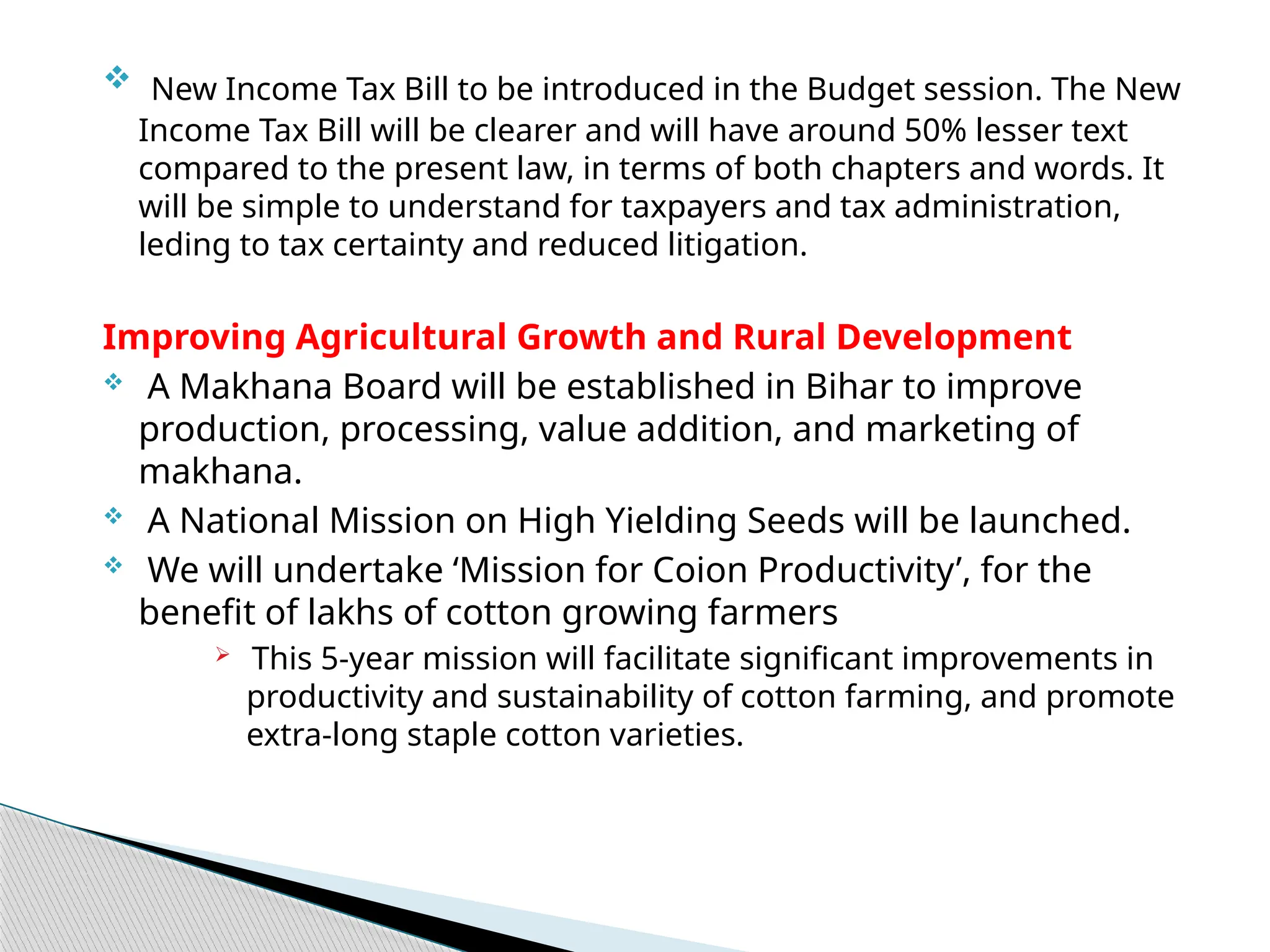  New Income Tax Bill to be introduced in the Budget session. The New
Income Tax Bill will be clearer and will have around 50% lesser text
compared to the present law, in terms of both chapters and words. It
will be simple to understand for taxpayers and tax administration,
leding to tax certainty and reduced litigation.
Improving Agricultural Growth and Rural Development
 A Makhana Board will be established in Bihar to improve
production, processing, value addition, and marketing of
makhana.
 A National Mission on High Yielding Seeds will be launched.
 We will undertake ‘Mission for Coion Productivity’, for the
benefit of lakhs of cotton growing farmers
 This 5-year mission will facilitate significant improvements in
productivity and sustainability of cotton farming, and promote
extra-long staple cotton varieties.
 