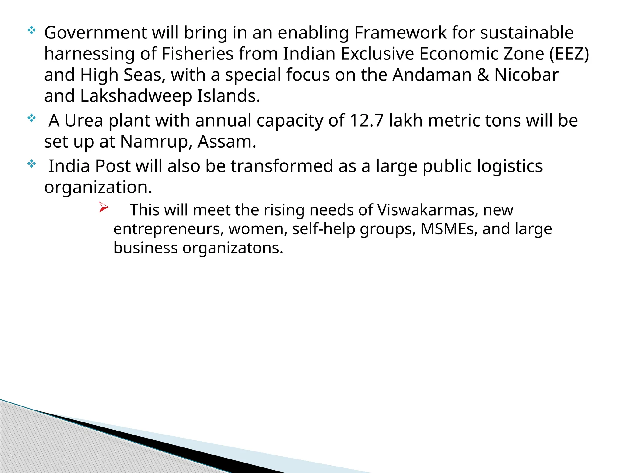  Government will bring in an enabling Framework for sustainable
harnessing of Fisheries from Indian Exclusive Economic Zone (EEZ)
and High Seas, with a special focus on the Andaman & Nicobar
and Lakshadweep Islands.
 A Urea plant with annual capacity of 12.7 lakh metric tons will be
set up at Namrup, Assam.
 India Post will also be transformed as a large public logistics
organization.
 This will meet the rising needs of Viswakarmas, new
entrepreneurs, women, self-help groups, MSMEs, and large
business organizatons.
 