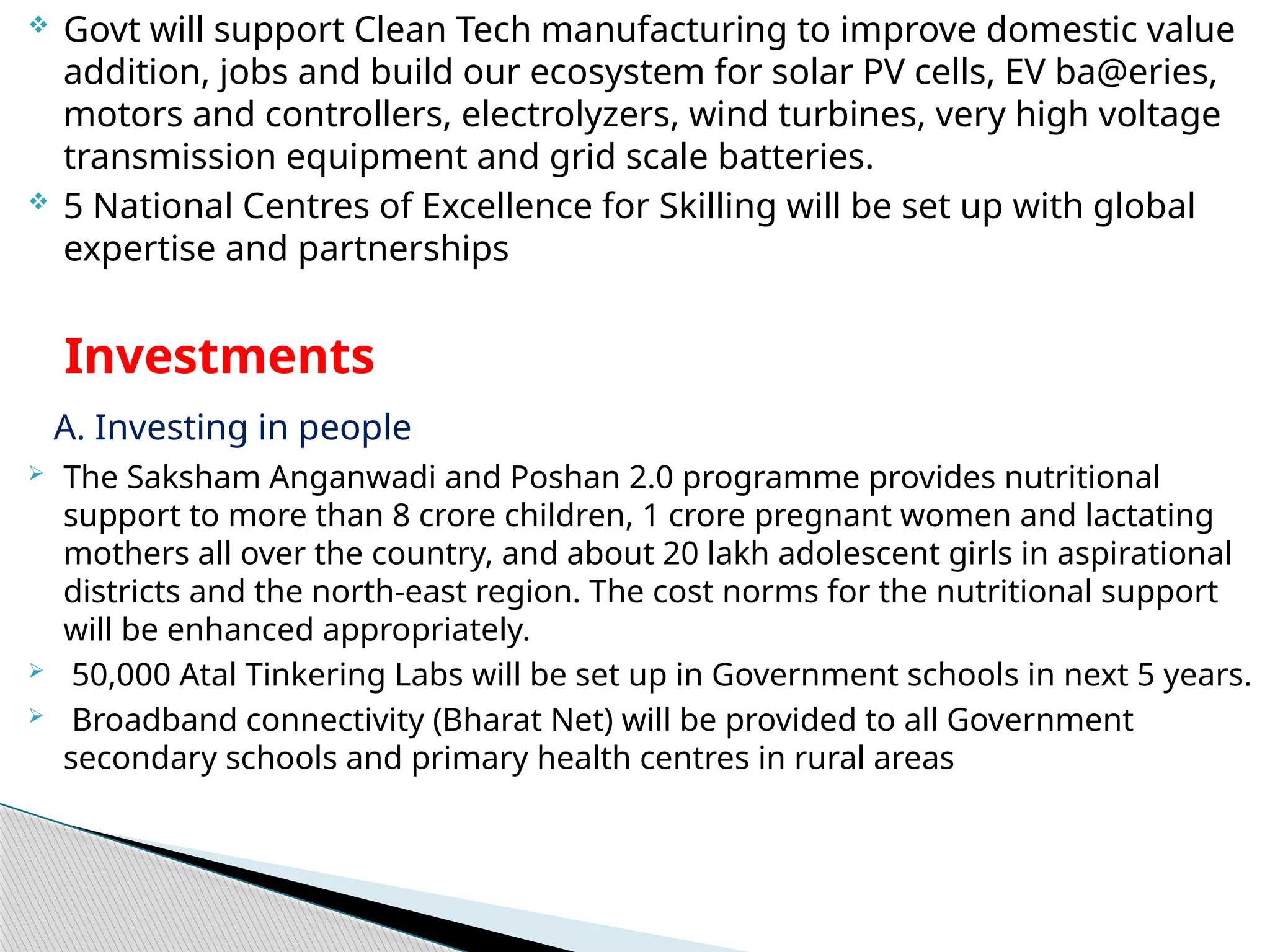  Govt will support Clean Tech manufacturing to improve domestic value
addition, jobs and build our ecosystem for solar PV cells, EV ba@eries,
motors and controllers, electrolyzers, wind turbines, very high voltage
transmission equipment and grid scale batteries.
 5 National Centres of Excellence for Skilling will be set up with global
expertise and partnerships
Investments
A. Investing in people
 The Saksham Anganwadi and Poshan 2.0 programme provides nutritional
support to more than 8 crore children, 1 crore pregnant women and lactating
mothers all over the country, and about 20 lakh adolescent girls in aspirational
districts and the north-east region. The cost norms for the nutritional support
will be enhanced appropriately.
 50,000 Atal Tinkering Labs will be set up in Government schools in next 5 years.
 Broadband connectivity (Bharat Net) will be provided to all Government
secondary schools and primary health centres in rural areas
 