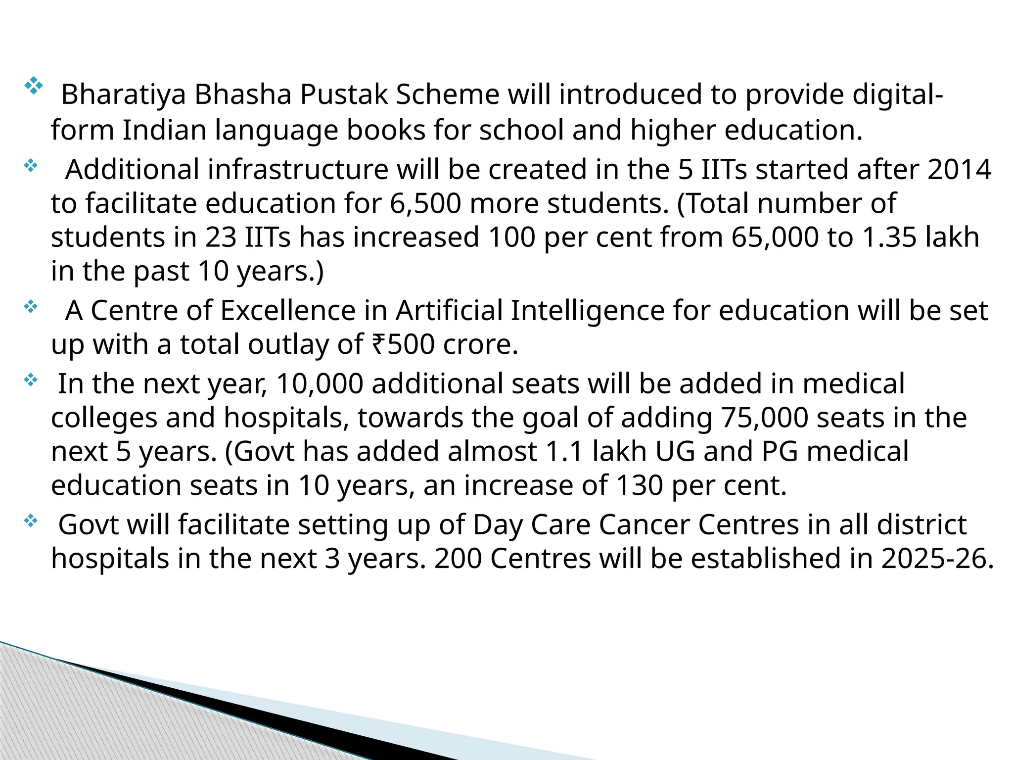  Bharatiya Bhasha Pustak Scheme will introduced to provide digital-
form Indian language books for school and higher education.
 Additional infrastructure will be created in the 5 IITs started after 2014
to facilitate education for 6,500 more students. (Total number of
students in 23 IITs has increased 100 per cent from 65,000 to 1.35 lakh
in the past 10 years.)
 A Centre of Excellence in Artificial Intelligence for education will be set
up with a total outlay of ₹500 crore.
 In the next year, 10,000 additional seats will be added in medical
colleges and hospitals, towards the goal of adding 75,000 seats in the
next 5 years. (Govt has added almost 1.1 lakh UG and PG medical
education seats in 10 years, an increase of 130 per cent.
 Govt will facilitate setting up of Day Care Cancer Centres in all district
hospitals in the next 3 years. 200 Centres will be established in 2025-26.
 