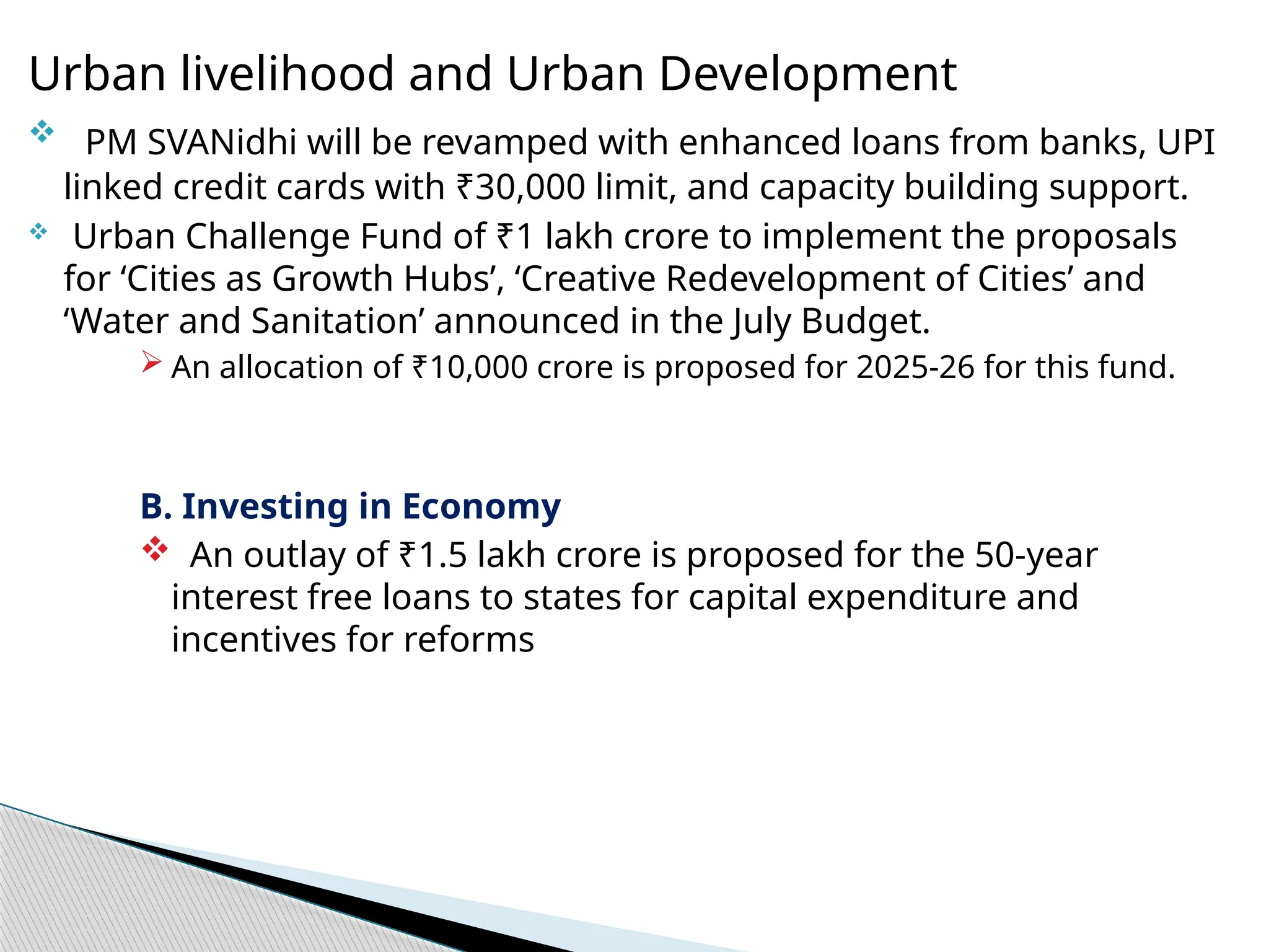 Urban livelihood and Urban Development
 PM SVANidhi will be revamped with enhanced loans from banks, UPI
linked credit cards with ₹30,000 limit, and capacity building support.
 Urban Challenge Fund of ₹1 lakh crore to implement the proposals
for ‘Cities as Growth Hubs’, ‘Creative Redevelopment of Cities’ and
‘Water and Sanitation’ announced in the July Budget.
 An allocation of ₹10,000 crore is proposed for 2025-26 for this fund.
B. Investing in Economy
 An outlay of ₹1.5 lakh crore is proposed for the 50-year
interest free loans to states for capital expenditure and
incentives for reforms
 