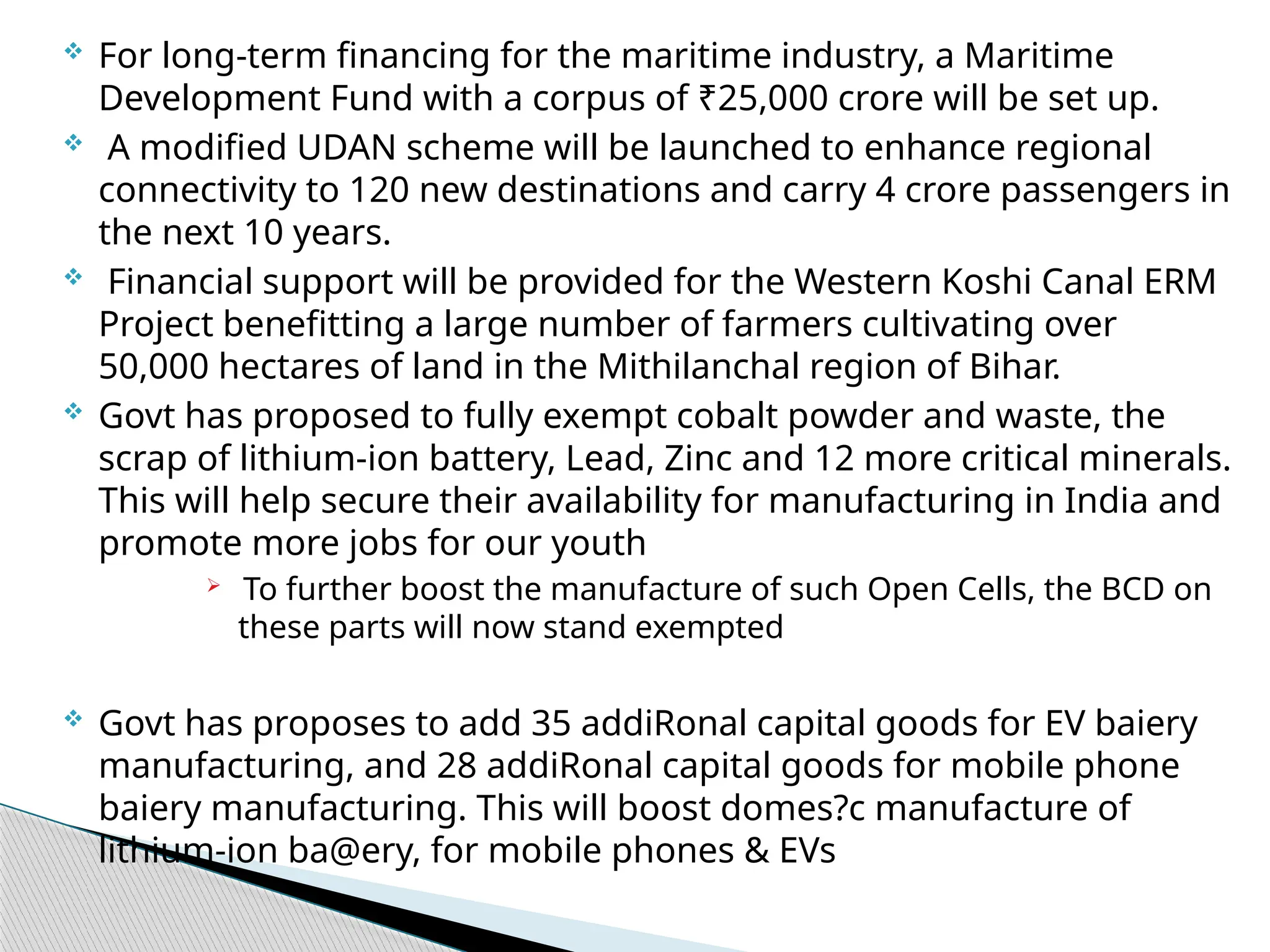  For long-term financing for the maritime industry, a Maritime
Development Fund with a corpus of ₹25,000 crore will be set up.
 A modified UDAN scheme will be launched to enhance regional
connectivity to 120 new destinations and carry 4 crore passengers in
the next 10 years.
 Financial support will be provided for the Western Koshi Canal ERM
Project benefitting a large number of farmers cultivating over
50,000 hectares of land in the Mithilanchal region of Bihar.
 Govt has proposed to fully exempt cobalt powder and waste, the
scrap of lithium-ion battery, Lead, Zinc and 12 more critical minerals.
This will help secure their availability for manufacturing in India and
promote more jobs for our youth
 To further boost the manufacture of such Open Cells, the BCD on
these parts will now stand exempted
 Govt has proposes to add 35 addiRonal capital goods for EV baiery
manufacturing, and 28 addiRonal capital goods for mobile phone
baiery manufacturing. This will boost domes?c manufacture of
lithium-ion ba@ery, for mobile phones & EVs
 