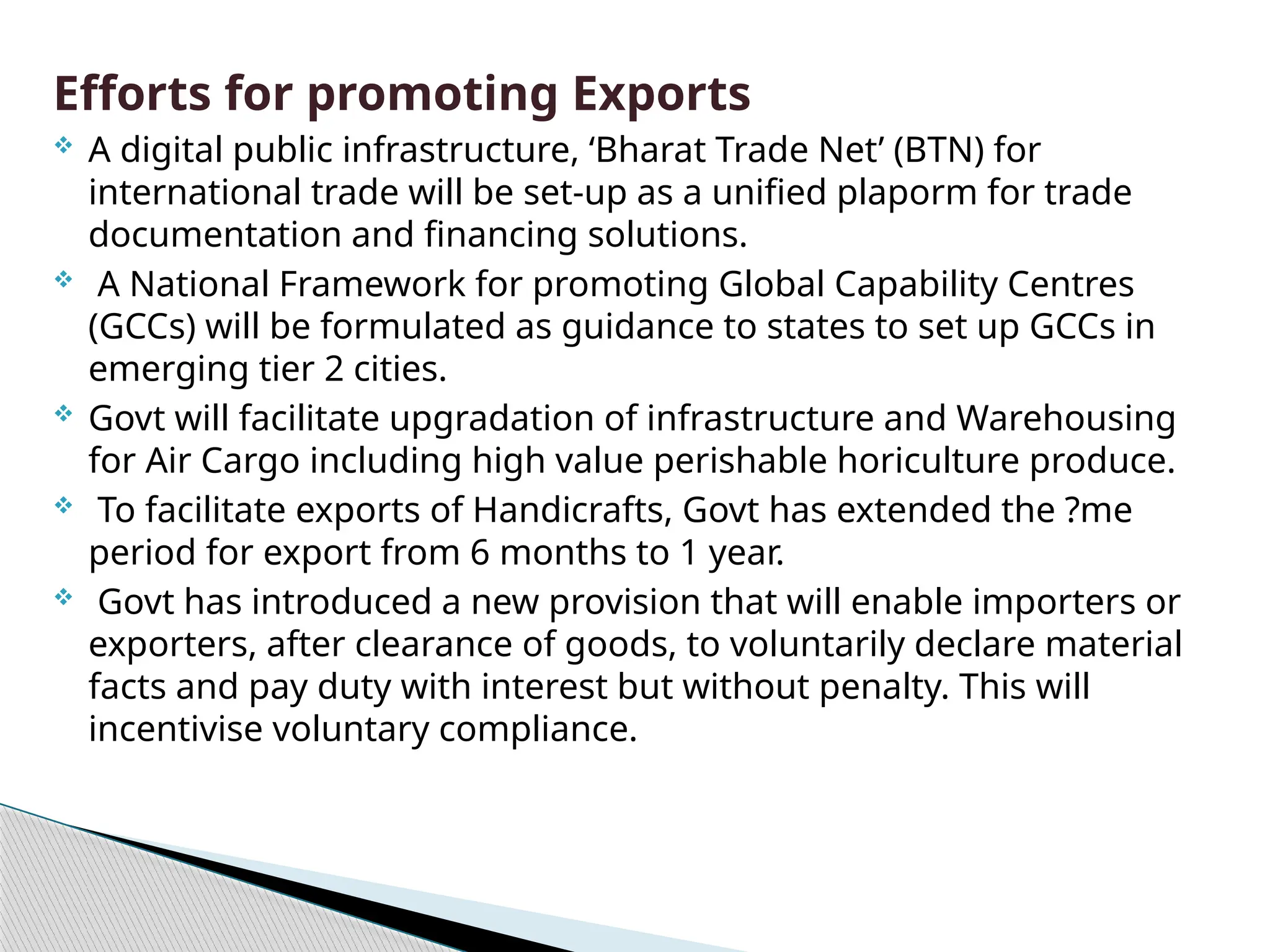 Efforts for promoting Exports
 A digital public infrastructure, ‘Bharat Trade Net’ (BTN) for
international trade will be set-up as a unified plaporm for trade
documentation and financing solutions.
 A National Framework for promoting Global Capability Centres
(GCCs) will be formulated as guidance to states to set up GCCs in
emerging tier 2 cities.
 Govt will facilitate upgradation of infrastructure and Warehousing
for Air Cargo including high value perishable horiculture produce.
 To facilitate exports of Handicrafts, Govt has extended the ?me
period for export from 6 months to 1 year.
 Govt has introduced a new provision that will enable importers or
exporters, after clearance of goods, to voluntarily declare material
facts and pay duty with interest but without penalty. This will
incentivise voluntary compliance.
 