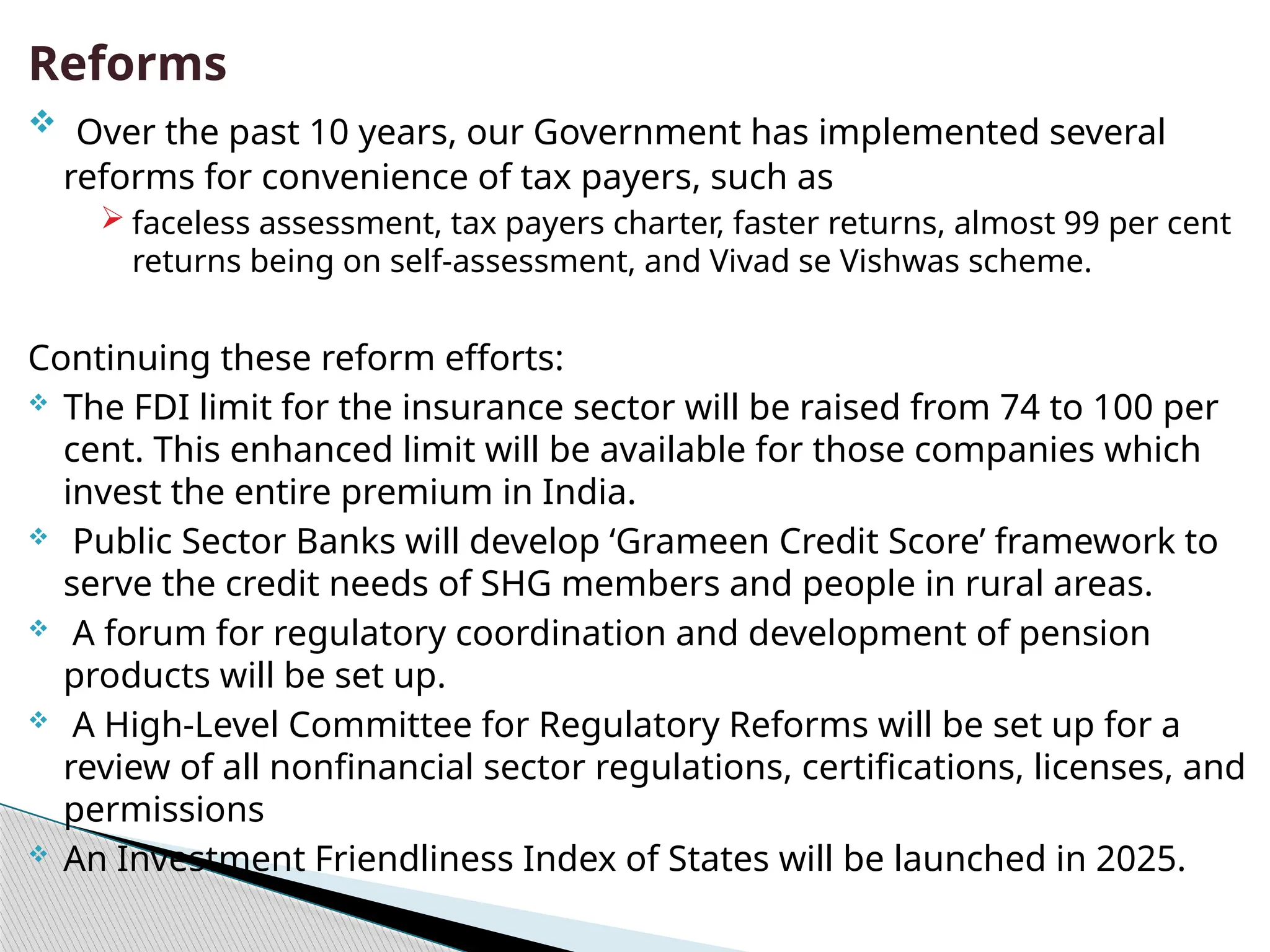 Reforms
 Over the past 10 years, our Government has implemented several
reforms for convenience of tax payers, such as
 faceless assessment, tax payers charter, faster returns, almost 99 per cent
returns being on self-assessment, and Vivad se Vishwas scheme.
Continuing these reform efforts:
 The FDI limit for the insurance sector will be raised from 74 to 100 per
cent. This enhanced limit will be available for those companies which
invest the entire premium in India.
 Public Sector Banks will develop ‘Grameen Credit Score’ framework to
serve the credit needs of SHG members and people in rural areas.
 A forum for regulatory coordination and development of pension
products will be set up.
 A High-Level Committee for Regulatory Reforms will be set up for a
review of all nonfinancial sector regulations, certifications, licenses, and
permissions
 An Investment Friendliness Index of States will be launched in 2025.
 
