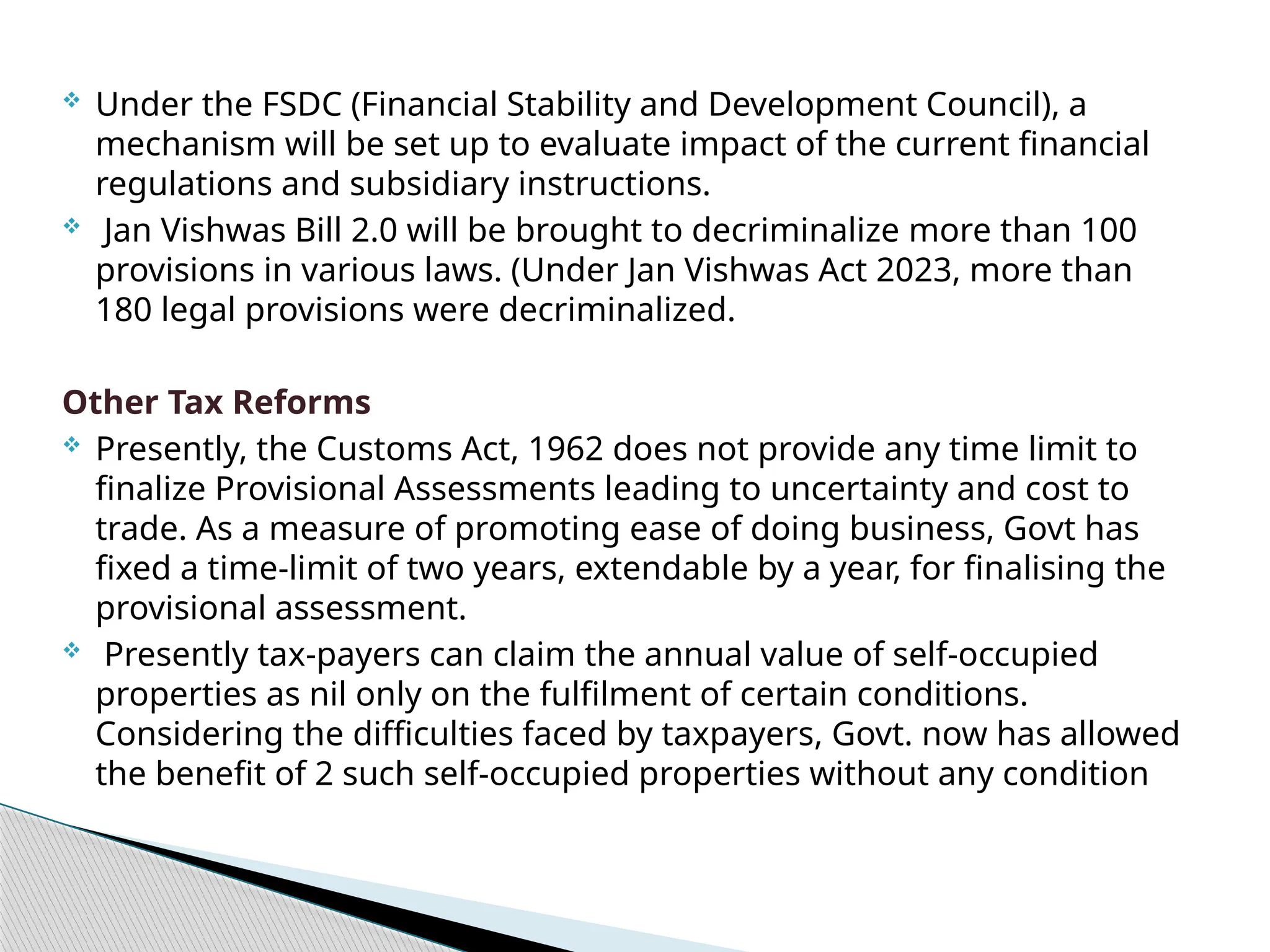  Under the FSDC (Financial Stability and Development Council), a
mechanism will be set up to evaluate impact of the current financial
regulations and subsidiary instructions.
 Jan Vishwas Bill 2.0 will be brought to decriminalize more than 100
provisions in various laws. (Under Jan Vishwas Act 2023, more than
180 legal provisions were decriminalized.
Other Tax Reforms
 Presently, the Customs Act, 1962 does not provide any time limit to
finalize Provisional Assessments leading to uncertainty and cost to
trade. As a measure of promoting ease of doing business, Govt has
fixed a time-limit of two years, extendable by a year, for finalising the
provisional assessment.
 Presently tax-payers can claim the annual value of self-occupied
properties as nil only on the fulfilment of certain conditions.
Considering the difficulties faced by taxpayers, Govt. now has allowed
the benefit of 2 such self-occupied properties without any condition
 