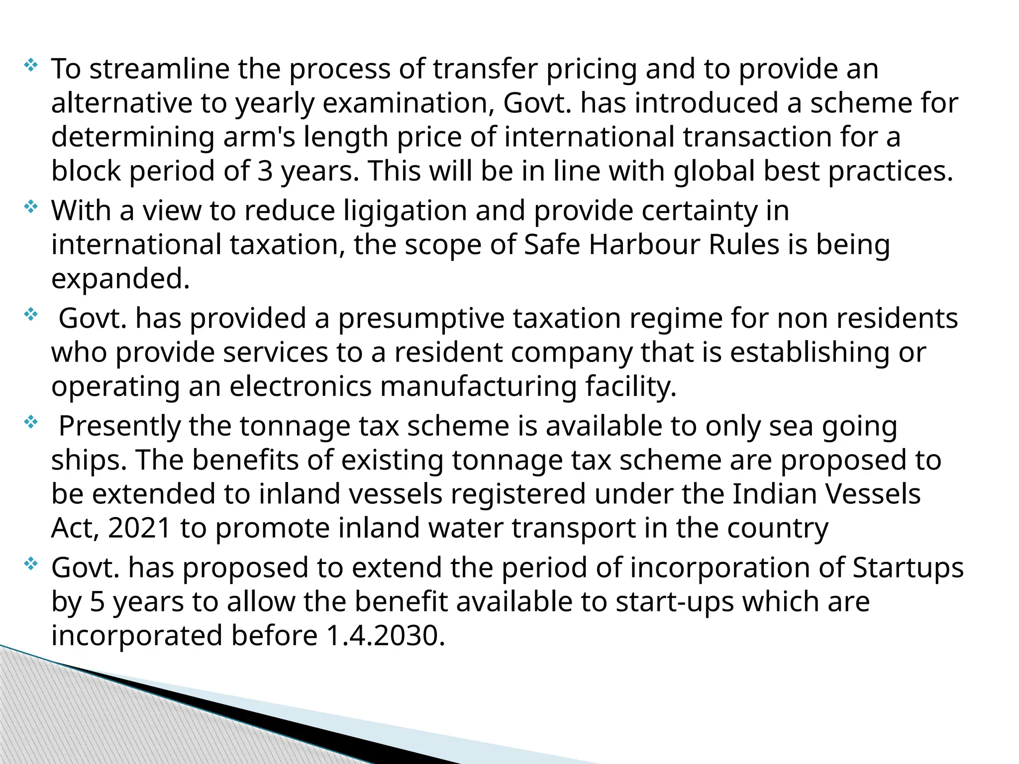  To streamline the process of transfer pricing and to provide an
alternative to yearly examination, Govt. has introduced a scheme for
determining arm's length price of international transaction for a
block period of 3 years. This will be in line with global best practices.
 With a view to reduce ligigation and provide certainty in
international taxation, the scope of Safe Harbour Rules is being
expanded.
 Govt. has provided a presumptive taxation regime for non residents
who provide services to a resident company that is establishing or
operating an electronics manufacturing facility.
 Presently the tonnage tax scheme is available to only sea going
ships. The benefits of existing tonnage tax scheme are proposed to
be extended to inland vessels registered under the Indian Vessels
Act, 2021 to promote inland water transport in the country
 Govt. has proposed to extend the period of incorporation of Startups
by 5 years to allow the benefit available to start-ups which are
incorporated before 1.4.2030.
 