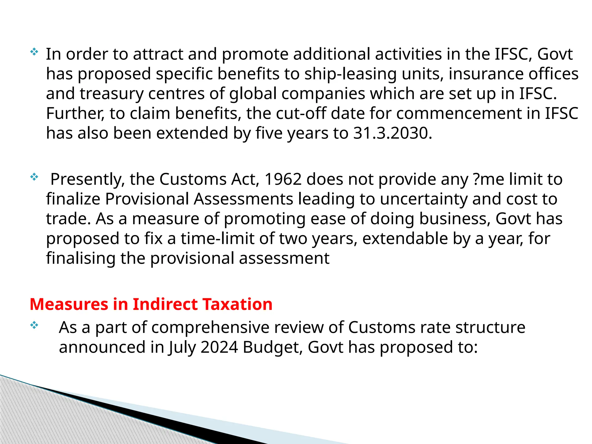  In order to attract and promote additional activities in the IFSC, Govt
has proposed specific benefits to ship-leasing units, insurance offices
and treasury centres of global companies which are set up in IFSC.
Further, to claim benefits, the cut-off date for commencement in IFSC
has also been extended by five years to 31.3.2030.
 Presently, the Customs Act, 1962 does not provide any ?me limit to
finalize Provisional Assessments leading to uncertainty and cost to
trade. As a measure of promoting ease of doing business, Govt has
proposed to fix a time-limit of two years, extendable by a year, for
finalising the provisional assessment
Measures in Indirect Taxation
 As a part of comprehensive review of Customs rate structure
announced in July 2024 Budget, Govt has proposed to:
 