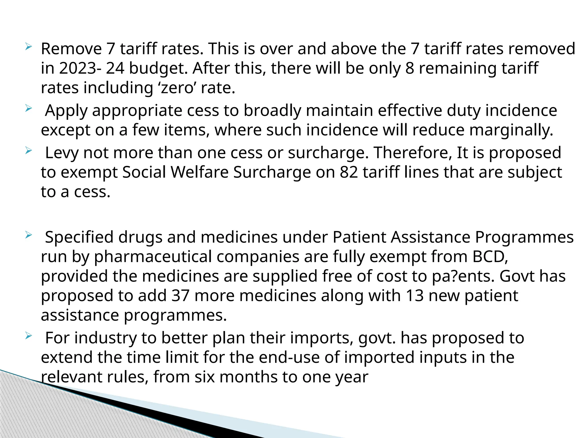  Remove 7 tariff rates. This is over and above the 7 tariff rates removed
in 2023- 24 budget. After this, there will be only 8 remaining tariff
rates including ‘zero’ rate.
 Apply appropriate cess to broadly maintain effective duty incidence
except on a few items, where such incidence will reduce marginally.
 Levy not more than one cess or surcharge. Therefore, It is proposed
to exempt Social Welfare Surcharge on 82 tariff lines that are subject
to a cess.
 Specified drugs and medicines under Patient Assistance Programmes
run by pharmaceutical companies are fully exempt from BCD,
provided the medicines are supplied free of cost to pa?ents. Govt has
proposed to add 37 more medicines along with 13 new patient
assistance programmes.
 For industry to better plan their imports, govt. has proposed to
extend the time limit for the end-use of imported inputs in the
relevant rules, from six months to one year
 