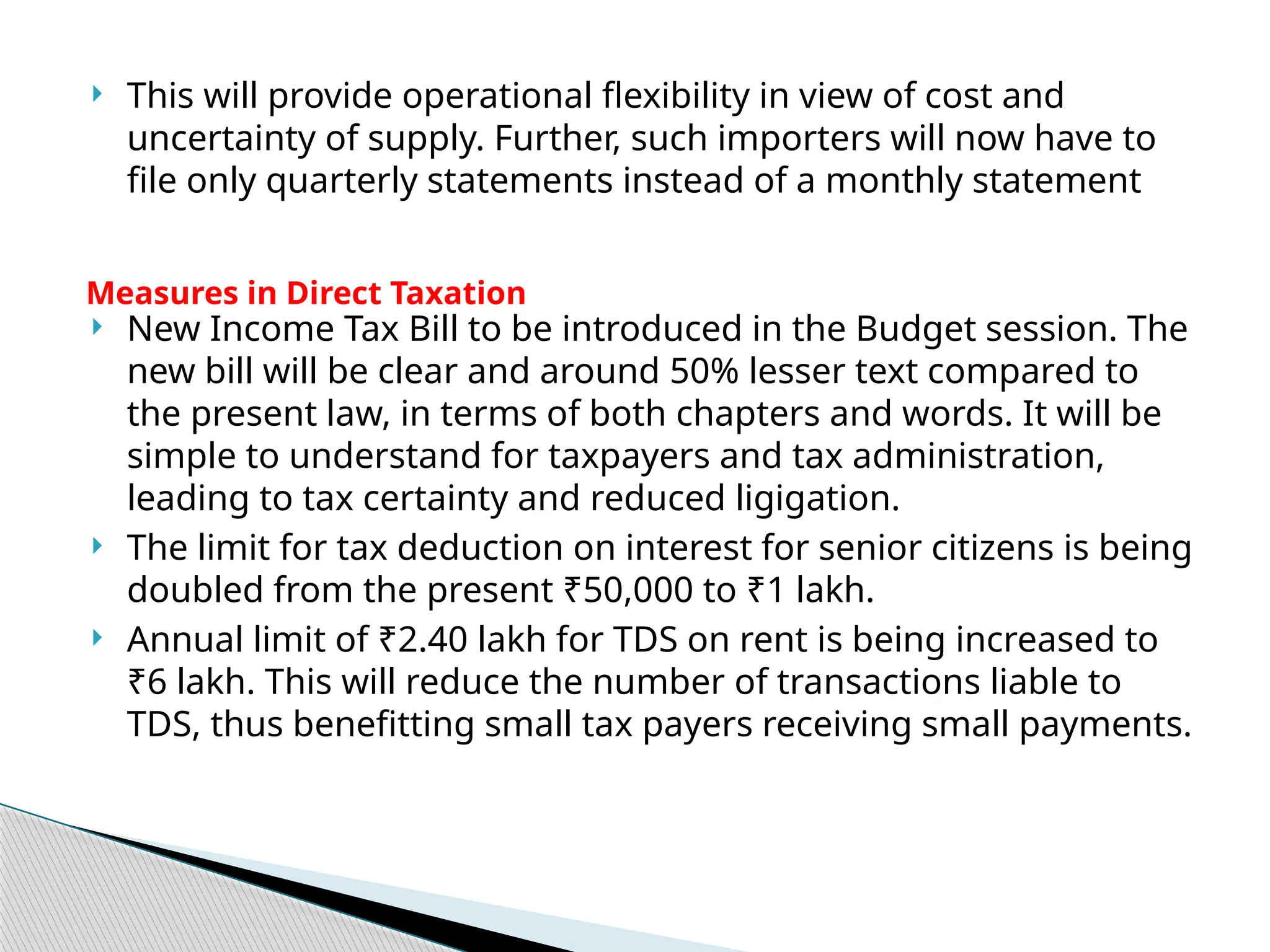  This will provide operational flexibility in view of cost and
uncertainty of supply. Further, such importers will now have to
file only quarterly statements instead of a monthly statement
 New Income Tax Bill to be introduced in the Budget session. The
new bill will be clear and around 50% lesser text compared to
the present law, in terms of both chapters and words. It will be
simple to understand for taxpayers and tax administration,
leading to tax certainty and reduced ligigation.
 The limit for tax deduction on interest for senior citizens is being
doubled from the present ₹50,000 to ₹1 lakh.
 Annual limit of ₹2.40 lakh for TDS on rent is being increased to
₹6 lakh. This will reduce the number of transactions liable to
TDS, thus benefitting small tax payers receiving small payments.
Measures in Direct Taxation
 