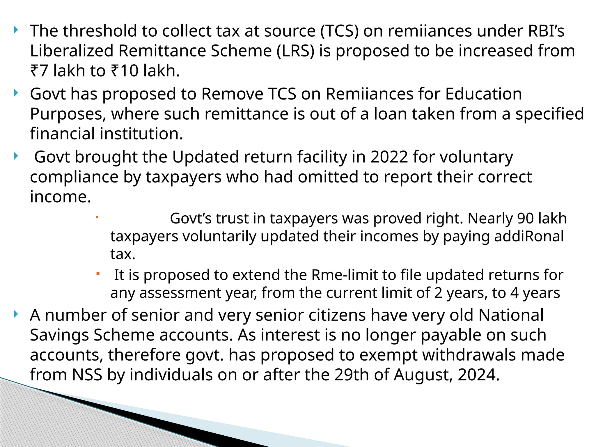  The threshold to collect tax at source (TCS) on remiiances under RBI’s
Liberalized Remittance Scheme (LRS) is proposed to be increased from
₹7 lakh to ₹10 lakh.
 Govt has proposed to Remove TCS on Remiiances for Education
Purposes, where such remittance is out of a loan taken from a specified
financial institution.
 Govt brought the Updated return facility in 2022 for voluntary
compliance by taxpayers who had omitted to report their correct
income.
 Govt’s trust in taxpayers was proved right. Nearly 90 lakh
taxpayers voluntarily updated their incomes by paying addiRonal
tax.
 It is proposed to extend the Rme-limit to file updated returns for
any assessment year, from the current limit of 2 years, to 4 years
 A number of senior and very senior citizens have very old National
Savings Scheme accounts. As interest is no longer payable on such
accounts, therefore govt. has proposed to exempt withdrawals made
from NSS by individuals on or after the 29th of August, 2024.
 