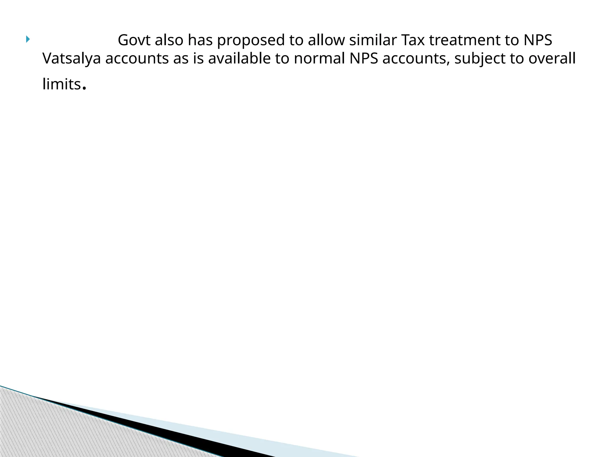  Govt also has proposed to allow similar Tax treatment to NPS
Vatsalya accounts as is available to normal NPS accounts, subject to overall
limits.
 