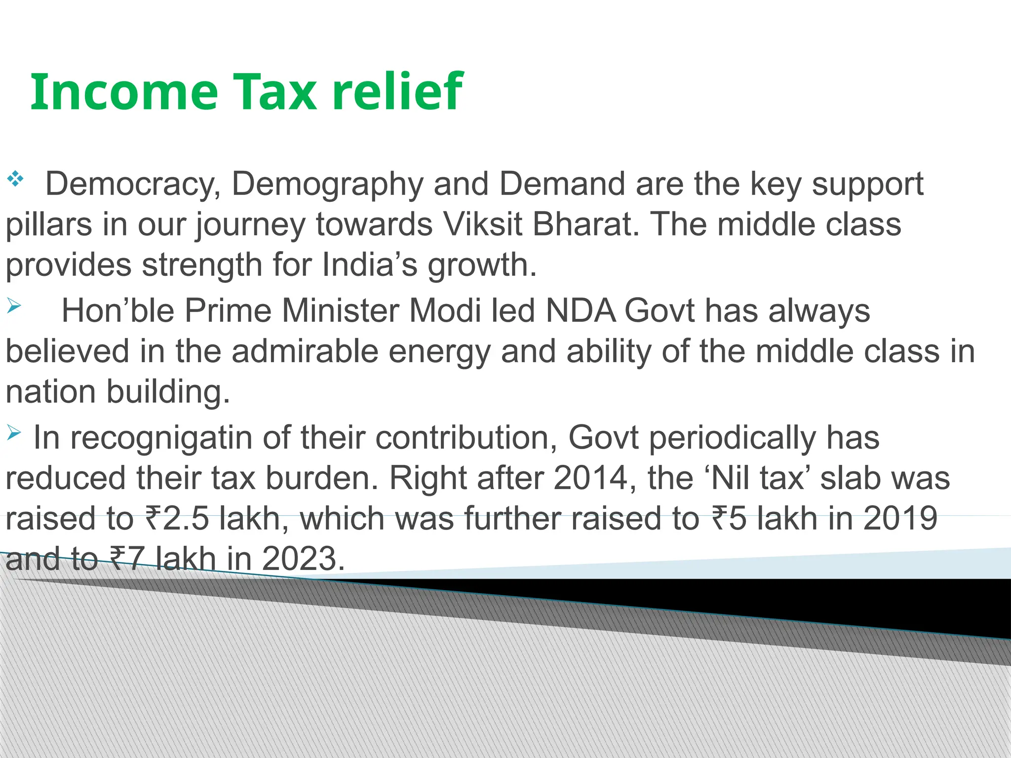 Income Tax relief
 Democracy, Demography and Demand are the key support
pillars in our journey towards Viksit Bharat. The middle class
provides strength for India’s growth.
 Hon’ble Prime Minister Modi led NDA Govt has always
believed in the admirable energy and ability of the middle class in
nation building.
 In recognigatin of their contribution, Govt periodically has
reduced their tax burden. Right after 2014, the ‘Nil tax’ slab was
raised to 2.5 lakh, which was further raised to 5 lakh in 2019
₹ ₹
and to 7 lakh in 2023.
₹
 