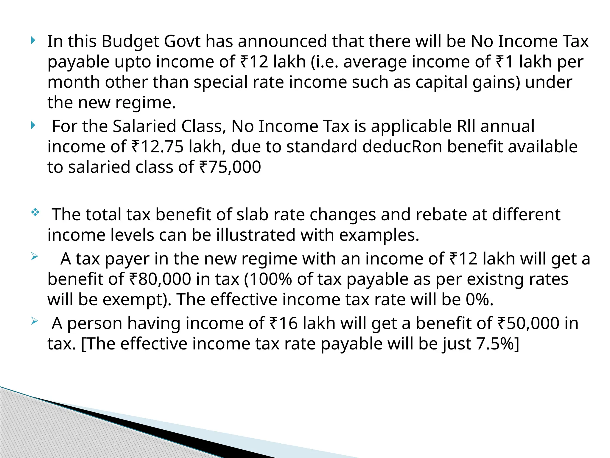  In this Budget Govt has announced that there will be No Income Tax
payable upto income of ₹12 lakh (i.e. average income of ₹1 lakh per
month other than special rate income such as capital gains) under
the new regime.
 For the Salaried Class, No Income Tax is applicable Rll annual
income of ₹12.75 lakh, due to standard deducRon benefit available
to salaried class of ₹75,000
 The total tax benefit of slab rate changes and rebate at different
income levels can be illustrated with examples.
 A tax payer in the new regime with an income of ₹12 lakh will get a
benefit of ₹80,000 in tax (100% of tax payable as per existng rates
will be exempt). The effective income tax rate will be 0%.
 A person having income of ₹16 lakh will get a benefit of ₹50,000 in
tax. [The effective income tax rate payable will be just 7.5%]
 