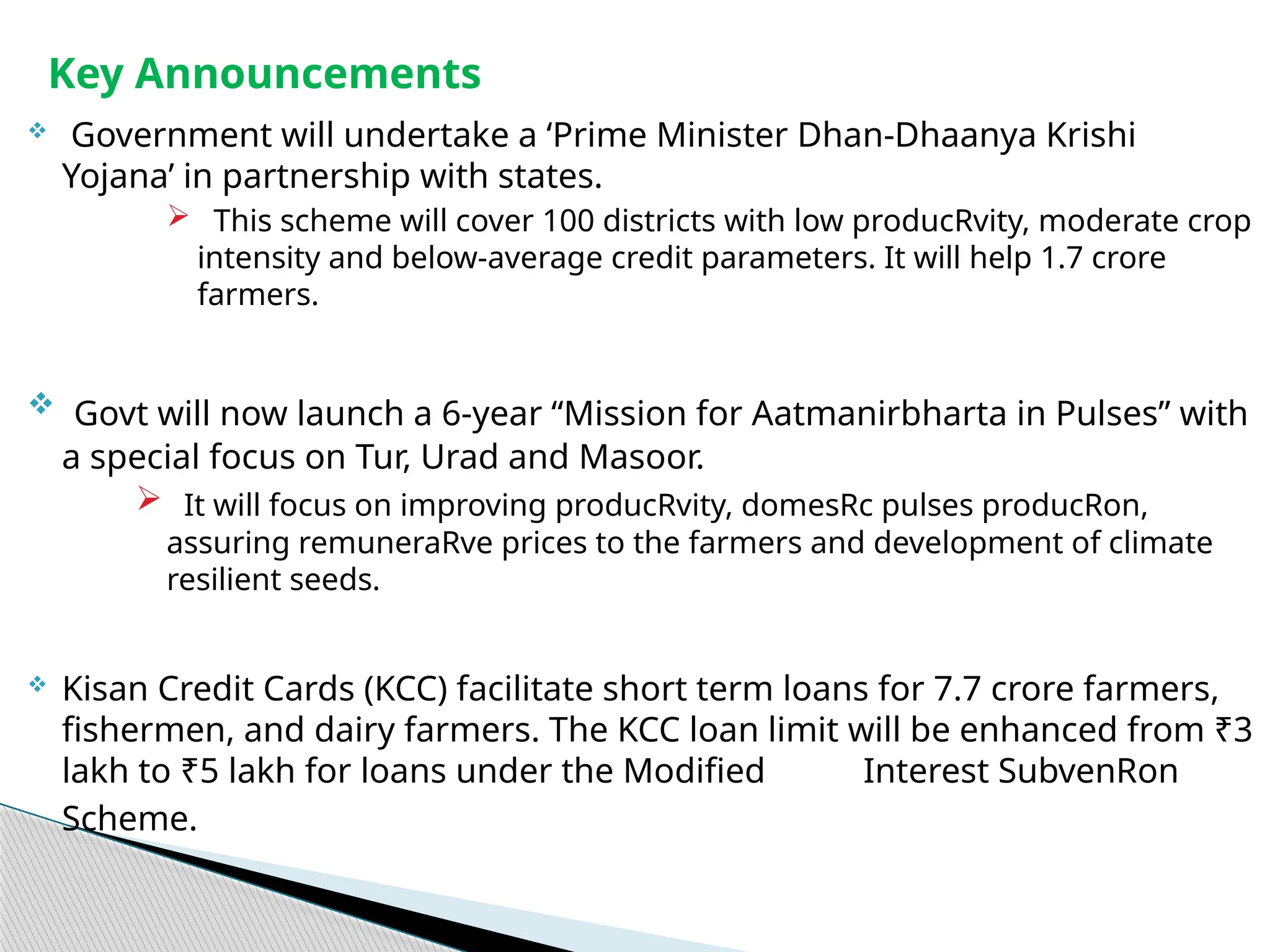  Government will undertake a ‘Prime Minister Dhan-Dhaanya Krishi
Yojana’ in partnership with states.
 This scheme will cover 100 districts with low producRvity, moderate crop
intensity and below-average credit parameters. It will help 1.7 crore
farmers.
 Govt will now launch a 6-year “Mission for Aatmanirbharta in Pulses” with
a special focus on Tur, Urad and Masoor.
 It will focus on improving producRvity, domesRc pulses producRon,
assuring remuneraRve prices to the farmers and development of climate
resilient seeds.
 Kisan Credit Cards (KCC) facilitate short term loans for 7.7 crore farmers,
fishermen, and dairy farmers. The KCC loan limit will be enhanced from ₹3
lakh to ₹5 lakh for loans under the Modified Interest SubvenRon
Scheme.
Key Announcements
 