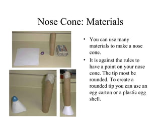 Nose Cone: Materials
• You can use many
materials to make a nose
cone.
• It is against the rules to
have a point on your nose
cone. The tip most be
rounded. To create a
rounded tip you can use an
egg carton or a plastic egg
shell.
 