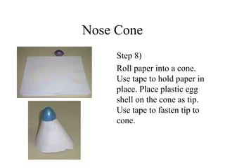 Nose Cone
Step 8)
Roll paper into a cone.
Use tape to hold paper in
place. Place plastic egg
shell on the cone as tip.
Use tape to fasten tip to
cone.
 