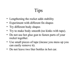 Tips
• Lengthening the rocket adds stability
• Experiment with different fin shapes
• Try different body shapes
• Try to make body smooth (no kinks with tape).
• Do not use hot glue gun to fasten parts of your
rocket together.
• Use small pieces of tape (incase you mess up you
can easily remove it).
• Do not leave two liter bottles in hot car.
 
