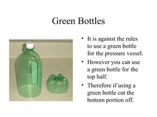 Green Bottles
• It is against the rules
to use a green bottle
for the pressure vessel.
• However you can use
a green bottle for the
top half.
• Therefore if using a
green bottle cut the
bottom portion off.
 