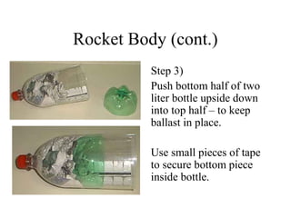 Rocket Body (cont.)
Step 3)
Push bottom half of two
liter bottle upside down
into top half – to keep
ballast in place.
Use small pieces of tape
to secure bottom piece
inside bottle.
 