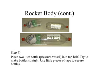 Rocket Body (cont.)
Step 4)
Place two liter bottle (pressure vessel) into top half. Try to
make bottles straight. Use little pieces of tape to secure
bottles.
 