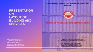 PRESENTATION
ON
LAYOUT OF
BUILDING AND
SERVICES
PRESENTED BY :-
AYUSH DUBEY
SIDDHARTH TIWARI
CHHATRAPATI SHAHU JI MAHARAJ UNIVERSITY,
KANPUR
SCHOOL OF PHARMACEUTICAL SCIENCES, CSJMU
UNDER THE GUIDENCE OF :-
DR. MEENAKSHI GUPTA
ASSOCIATE PROFESSOR
 