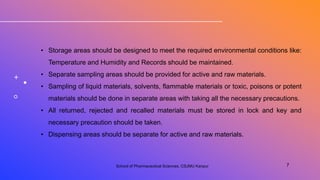 • Storage areas should be designed to meet the required environmental conditions like:
Temperature and Humidity and Records should be maintained.
• Separate sampling areas should be provided for active and raw materials.
• Sampling of liquid materials, solvents, flammable materials or toxic, poisons or potent
materials should be done in separate areas with taking all the necessary precautions.
• All returned, rejected and recalled materials must be stored in lock and key and
necessary precaution should be taken.
• Dispensing areas should be separate for active and raw materials.
School of Pharmaceutical Sciences, CSJMU Kanpur 7
 