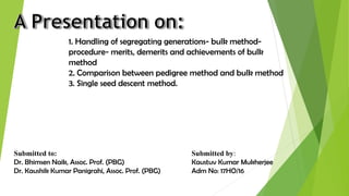 1. Handling of segregating generations- bulk method-
procedure- merits, demerits and achievements of bulk
method
2. Comparison between pedigree method and bulk method
3. Single seed descent method.
Submitted to:
Dr. Bhimsen Naik, Assoc. Prof. (PBG)
Dr. Kaushik Kumar Panigrahi, Assoc. Prof. (PBG)
Submitted by:
Kaustuv Kumar Mukherjee
Adm No: 17HO/16
 