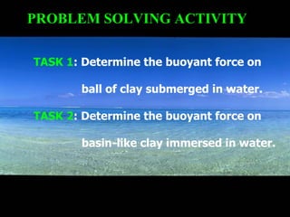 PROBLEM SOLVING ACTIVITY TASK 1 : Determine the buoyant force on ball of clay submerged in water. TASK 2 : Determine the buoyant force on basin-like clay immersed in water. 