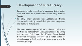  Perhaps the early example of a bureaucrat is the scribe,
who first arose as a professional on the early cities of
Sumer.
 In later, larger empires like Achaemenid Persia,
bureaucracies quickly expanded as government expanded
and increased its functions.
 The most modernesque of all ancient bureaucracies, was
the Chinese bureaucracy. During the chaos of the Spring
and Autumn Period and the Warring States Period,
Confucius recognized the need for a stable system of
administrators to lend good governance even when the
leaders were inept.
10
 