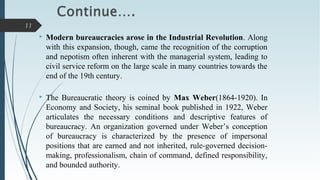  Modern bureaucracies arose in the Industrial Revolution. Along
with this expansion, though, came the recognition of the corruption
and nepotism often inherent with the managerial system, leading to
civil service reform on the large scale in many countries towards the
end of the 19th century.
 The Bureaucratic theory is coined by Max Weber(1864-1920). In
Economy and Society, his seminal book published in 1922, Weber
articulates the necessary conditions and descriptive features of
bureaucracy. An organization governed under Weber’s conception
of bureaucracy is characterized by the presence of impersonal
positions that are earned and not inherited, rule-governed decision-
making, professionalism, chain of command, defined responsibility,
and bounded authority.
11
 