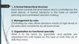 14
1. A formal hierarchical structure
Each level controls the level below and is controlled by the
level above. A formal hierarchy is the basis of central
planning and centralized decision making.
2. Management by rules
Controlling by rules allows decisions made at high levels to
be executed consistently by all lower levels.
3. Organization by functional specialty
Work is to be done by specialists, and people are
organized into units based on the type of work they do or
skills they have.
 